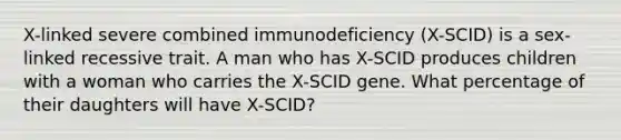 X-linked severe combined immunodeficiency (X-SCID) is a sex-linked recessive trait. A man who has X-SCID produces children with a woman who carries the X-SCID gene. What percentage of their daughters will have X-SCID?