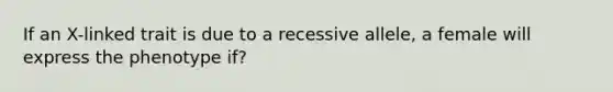 If an X-linked trait is due to a recessive allele, a female will express the phenotype if?