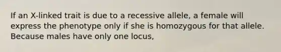 If an X-linked trait is due to a recessive allele, a female will express the phenotype only if she is homozygous for that allele. Because males have only one locus,