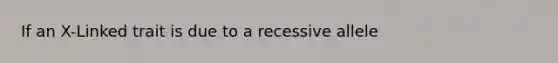 If an X-Linked trait is due to a recessive allele