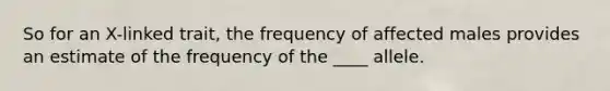 So for an X-linked trait, the frequency of affected males provides an estimate of the frequency of the ____ allele.