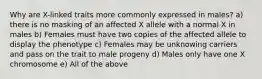 Why are X-linked traits more commonly expressed in males? a) there is no masking of an affected X allele with a normal X in males b) Females must have two copies of the affected allele to display the phenotype c) Females may be unknowing carriers and pass on the trait to male progeny d) Males only have one X chromosome e) All of the above