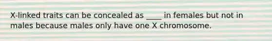 X-linked traits can be concealed as ____ in females but not in males because males only have one X chromosome.