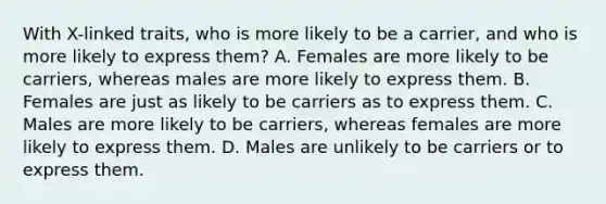 With X-linked traits, who is more likely to be a carrier, and who is more likely to express them? A. Females are more likely to be carriers, whereas males are more likely to express them. B. Females are just as likely to be carriers as to express them. C. Males are more likely to be carriers, whereas females are more likely to express them. D. Males are unlikely to be carriers or to express them.