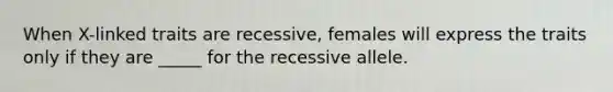 When X-linked traits are recessive, females will express the traits only if they are _____ for the recessive allele.