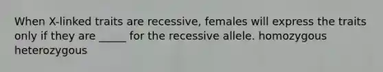 When X-linked traits are recessive, females will express the traits only if they are _____ for the recessive allele. homozygous heterozygous