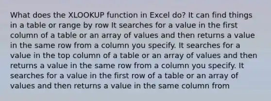 What does the XLOOKUP function in Excel do? It can find things in a table or range by row It searches for a value in the first column of a table or an array of values and then returns a value in the same row from a column you specify. It searches for a value in the top column of a table or an array of values and then returns a value in the same row from a column you specify. It searches for a value in the first row of a table or an array of values and then returns a value in the same column from