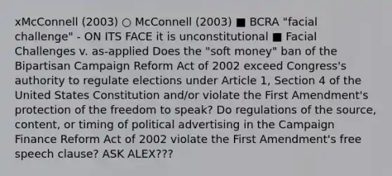 xMcConnell (2003) ○ McConnell (2003) ■ BCRA "facial challenge" - ON ITS FACE it is unconstitutional ■ Facial Challenges v. as-applied Does the "soft money" ban of the Bipartisan Campaign Reform Act of 2002 exceed Congress's authority to regulate elections under Article 1, Section 4 of the United States Constitution and/or violate the First Amendment's protection of the freedom to speak? Do regulations of the source, content, or timing of political advertising in the Campaign Finance Reform Act of 2002 violate the First Amendment's free speech clause? ASK ALEX???