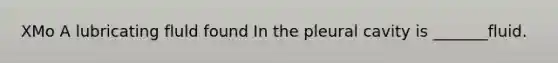 XMo A lubricating fluld found In the pleural cavity is _______fluid.