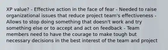 XP value? - Effective action in the face of fear - Needed to raise organizational issues that reduce project team's effectiveness - Allows to stop doing something that doesn't work and try something else or to accept and act on feedback - Team members need to have the courage to make tough but necessary decisions in the best interest of the team and project