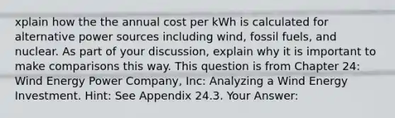 xplain how the the annual cost per kWh is calculated for alternative power sources including wind, fossil fuels, and nuclear. As part of your discussion, explain why it is important to make comparisons this way. This question is from Chapter 24: Wind Energy Power Company, Inc: Analyzing a Wind Energy Investment. Hint: See Appendix 24.3. Your Answer: