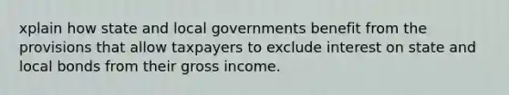 xplain how state and local governments benefit from the provisions that allow taxpayers to exclude interest on state and local bonds from their gross income.