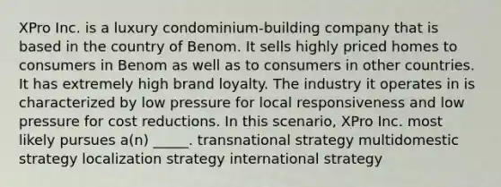 XPro Inc. is a luxury condominium-building company that is based in the country of Benom. It sells highly priced homes to consumers in Benom as well as to consumers in other countries. It has extremely high brand loyalty. The industry it operates in is characterized by low pressure for local responsiveness and low pressure for cost reductions. In this scenario, XPro Inc. most likely pursues a(n) _____. transnational strategy multidomestic strategy localization strategy international strategy