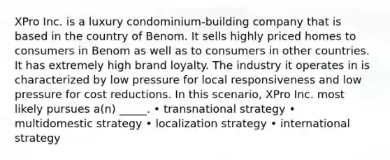 XPro Inc. is a luxury condominium-building company that is based in the country of Benom. It sells highly priced homes to consumers in Benom as well as to consumers in other countries. It has extremely high brand loyalty. The industry it operates in is characterized by low pressure for local responsiveness and low pressure for cost reductions. In this scenario, XPro Inc. most likely pursues a(n) _____. • transnational strategy • multidomestic strategy • localization strategy • international strategy