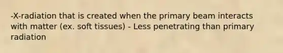 -X-radiation that is created when the primary beam interacts with matter (ex. soft tissues) - Less penetrating than primary radiation