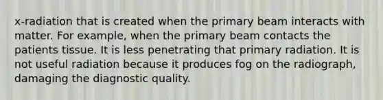 x-radiation that is created when the primary beam interacts with matter. For example, when the primary beam contacts the patients tissue. It is less penetrating that primary radiation. It is not useful radiation because it produces fog on the radiograph, damaging the diagnostic quality.