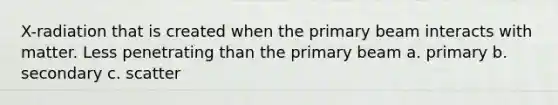 X-radiation that is created when the primary beam interacts with matter. Less penetrating than the primary beam a. primary b. secondary c. scatter