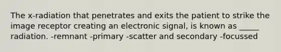 The x-radiation that penetrates and exits the patient to strike the image receptor creating an electronic signal, is known as _____ radiation. -remnant -primary -scatter and secondary -focussed