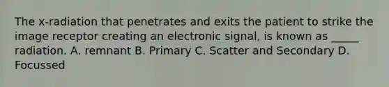 The x-radiation that penetrates and exits the patient to strike the image receptor creating an electronic signal, is known as _____ radiation. A. remnant B. Primary C. Scatter and Secondary D. Focussed