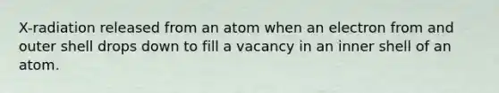 X-radiation released from an atom when an electron from and outer shell drops down to fill a vacancy in an inner shell of an atom.