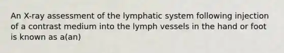 An X-ray assessment of the lymphatic system following injection of a contrast medium into the lymph vessels in the hand or foot is known as a(an)