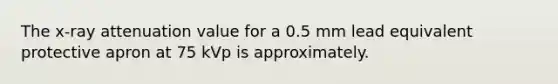 The x-ray attenuation value for a 0.5 mm lead equivalent protective apron at 75 kVp is approximately.