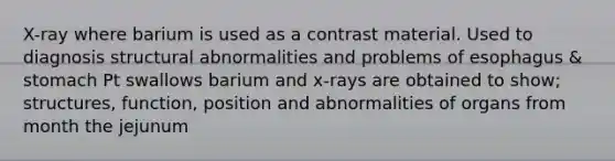 X-ray where barium is used as a contrast material. Used to diagnosis structural abnormalities and problems of esophagus & stomach Pt swallows barium and x-rays are obtained to show; structures, function, position and abnormalities of organs from month the jejunum