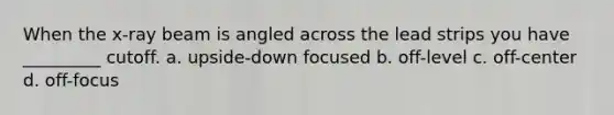 When the x-ray beam is angled across the lead strips you have _________ cutoff. a. upside-down focused b. off-level c. off-center d. off-focus