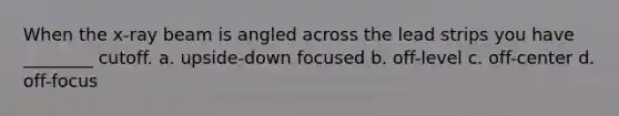 When the x-ray beam is angled across the lead strips you have ________ cutoff. a. upside-down focused b. off-level c. off-center d. off-focus