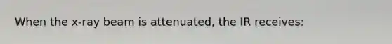 When the x-ray beam is attenuated, the IR receives: