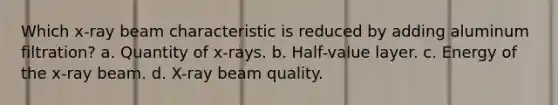 Which x-ray beam characteristic is reduced by adding aluminum filtration? a. Quantity of x-rays. b. Half-value layer. c. Energy of the x-ray beam. d. X-ray beam quality.