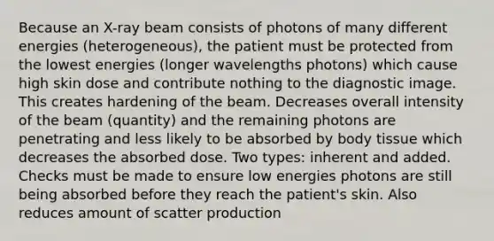 Because an X-ray beam consists of photons of many different energies (heterogeneous), the patient must be protected from the lowest energies (longer wavelengths photons) which cause high skin dose and contribute nothing to the diagnostic image. This creates hardening of the beam. Decreases overall intensity of the beam (quantity) and the remaining photons are penetrating and less likely to be absorbed by body tissue which decreases the absorbed dose. Two types: inherent and added. Checks must be made to ensure low energies photons are still being absorbed before they reach the patient's skin. Also reduces amount of scatter production