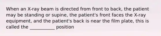 When an​ X-ray beam is directed from front to​ back, the patient may be standing or​ supine, the​ patient's front faces the​ X-ray equipment, and the​ patient's back is near the film​ plate, this is called the​ ___________ position