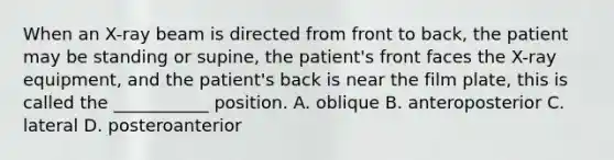 When an​ X-ray beam is directed from front to​ back, the patient may be standing or​ supine, the​ patient's front faces the​ X-ray equipment, and the​ patient's back is near the film​ plate, this is called the​ ___________ position. A. oblique B. anteroposterior C. lateral D. posteroanterior