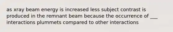 as xray beam energy is increased less subject contrast is produced in the remnant beam because the occurrence of ___ interactions plummets compared to other interactions