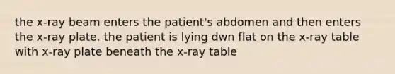 the x-ray beam enters the patient's abdomen and then enters the x-ray plate. the patient is lying dwn flat on the x-ray table with x-ray plate beneath the x-ray table