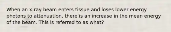 When an x-ray beam enters tissue and loses lower energy photons to attenuation, there is an increase in the mean energy of the beam. This is referred to as what?