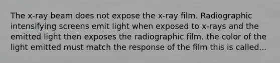 The x-ray beam does not expose the x-ray film. Radiographic intensifying screens emit light when exposed to x-rays and the emitted light then exposes the radiographic film. the color of the light emitted must match the response of the film this is called...