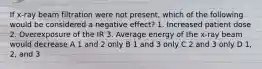 If x-ray beam filtration were not present, which of the following would be considered a negative effect? 1. Increased patient dose 2. Overexposure of the IR 3. Average energy of the x-ray beam would decrease A 1 and 2 only B 1 and 3 only C 2 and 3 only D 1, 2, and 3