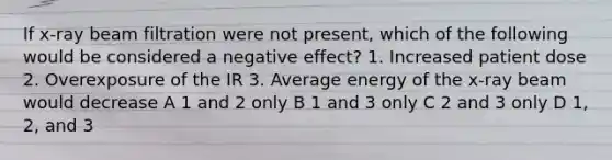 If x-ray beam filtration were not present, which of the following would be considered a negative effect? 1. Increased patient dose 2. Overexposure of the IR 3. Average energy of the x-ray beam would decrease A 1 and 2 only B 1 and 3 only C 2 and 3 only D 1, 2, and 3