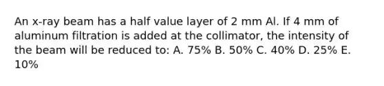 An x-ray beam has a half value layer of 2 mm Al. If 4 mm of aluminum filtration is added at the collimator, the intensity of the beam will be reduced to: A. 75% B. 50% C. 40% D. 25% E. 10%