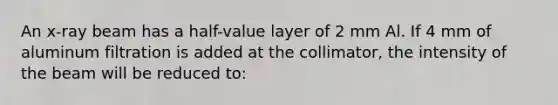 An x-ray beam has a half-value layer of 2 mm Al. If 4 mm of aluminum filtration is added at the collimator, the intensity of the beam will be reduced to: