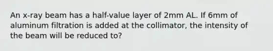 An x-ray beam has a half-value layer of 2mm AL. If 6mm of aluminum filtration is added at the collimator, the intensity of the beam will be reduced to?