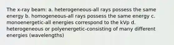 The x-ray beam: a. heterogeneous-all rays possess the same energy b. homogeneous-all rays possess the same energy c. monoenergetic-all energies correspond to the kVp d. heterogeneous or polyenergetic-consisting of many different energies (wavelengths)