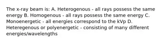 The x-ray beam is: A. Heterogenous - all rays possess the same energy B. Homogenous - all rays possess the same energy C. Monoenergetic - all energies correspond to the kVp D. Heteregenous or polyenergetic - consisting of many different energies/wavelengths