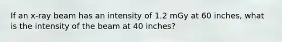 If an x-ray beam has an intensity of 1.2 mGy at 60 inches, what is the intensity of the beam at 40 inches?