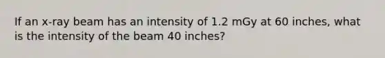 If an x-ray beam has an intensity of 1.2 mGy at 60 inches, what is the intensity of the beam 40 inches?