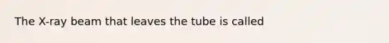 The X-ray beam that leaves the tube is called