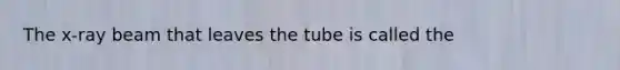 The x-ray beam that leaves the tube is called the