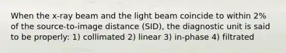 When the x-ray beam and the light beam coincide to within 2% of the source-to-image distance (SID), the diagnostic unit is said to be properly: 1) collimated 2) linear 3) in-phase 4) filtrated